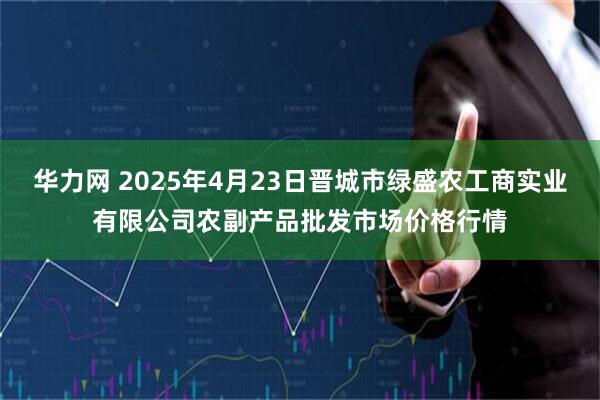 华力网 2025年4月23日晋城市绿盛农工商实业有限公司农副产品批发市场价格行情