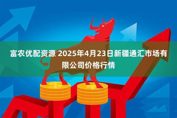 富农优配资源 2025年4月23日新疆通汇市场有限公司价格行情