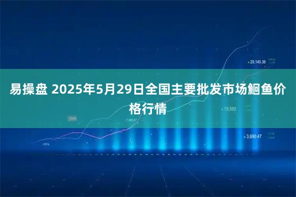 易操盘 2025年5月29日全国主要批发市场鮰鱼价格行情