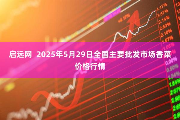 启远网  2025年5月29日全国主要批发市场香菜价格行情