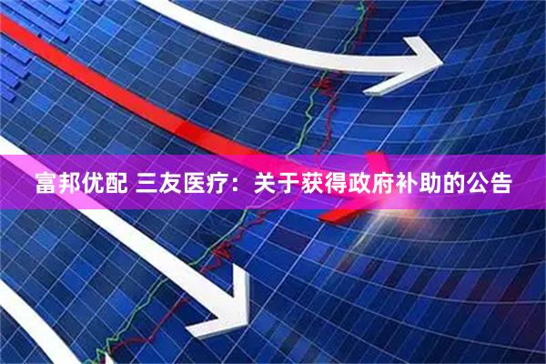 富邦优配 三友医疗：关于获得政府补助的公告