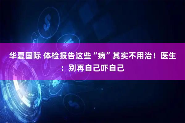 华夏国际 体检报告这些“病”其实不用治！医生：别再自己吓自己