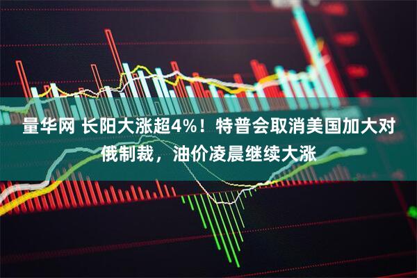 量华网 长阳大涨超4%！特普会取消美国加大对俄制裁，油价凌晨继续大涨