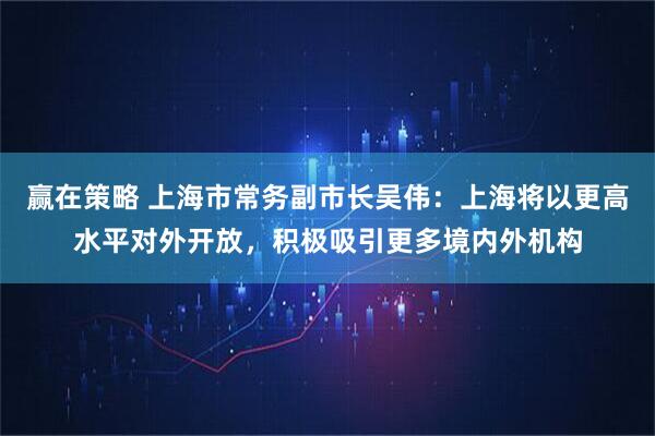 赢在策略 上海市常务副市长吴伟：上海将以更高水平对外开放，积极吸引更多境内外机构