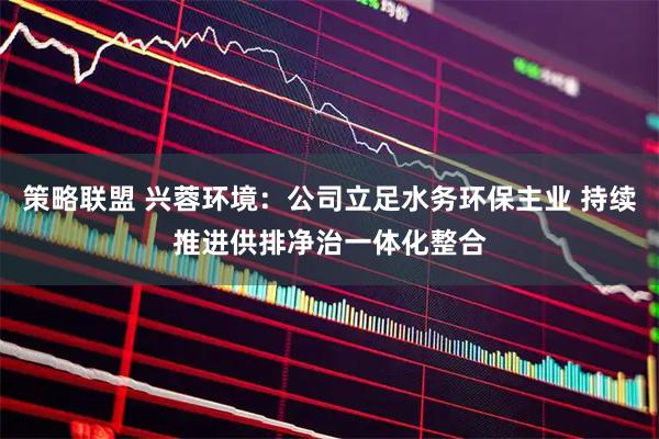 策略联盟 兴蓉环境：公司立足水务环保主业 持续推进供排净治一体化整合