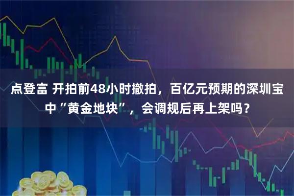 点登富 开拍前48小时撤拍，百亿元预期的深圳宝中“黄金地块”，会调规后再上架吗？