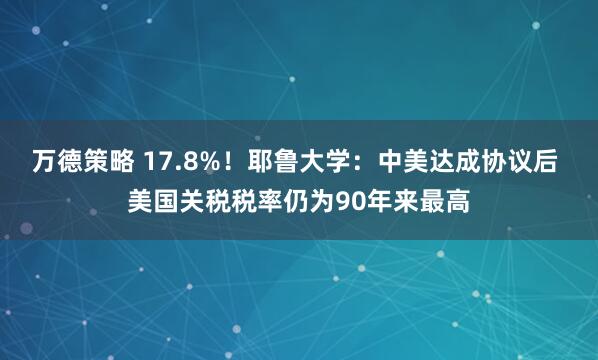 万德策略 17.8%！耶鲁大学：中美达成协议后 美国关税税率仍为90年来最高