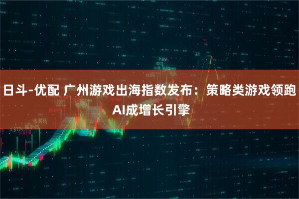 日斗-优配 广州游戏出海指数发布：策略类游戏领跑 AI成增长引擎