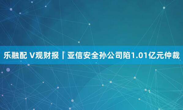 乐融配 V观财报｜亚信安全孙公司陷1.01亿元仲裁