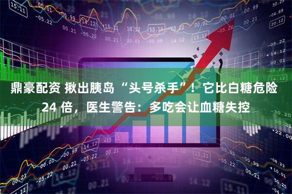 鼎豪配资 揪出胰岛 “头号杀手”！它比白糖危险 24 倍，医生警告：多吃会让血糖失控