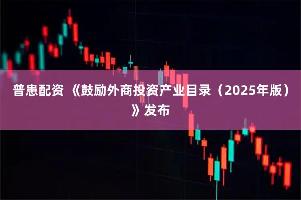 普患配资 《鼓励外商投资产业目录（2025年版）》发布
