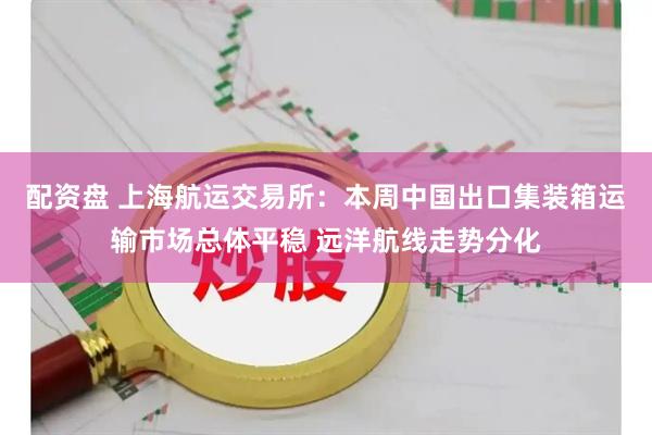 配资盘 上海航运交易所：本周中国出口集装箱运输市场总体平稳 远洋航线走势分化