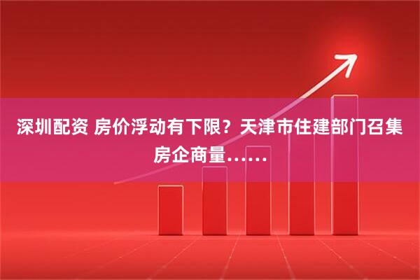 深圳配资 房价浮动有下限？天津市住建部门召集房企商量……