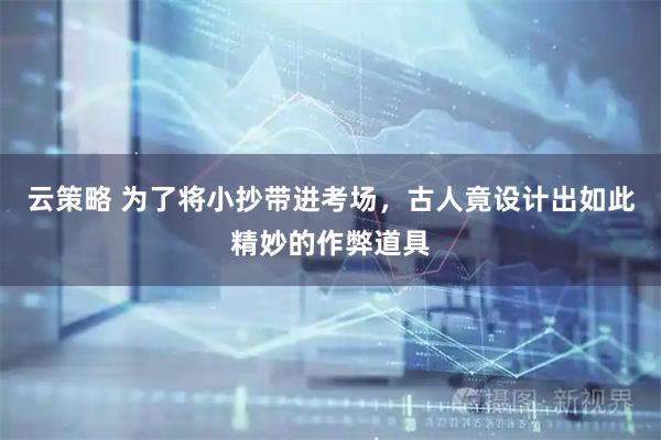云策略 为了将小抄带进考场，古人竟设计出如此精妙的作弊道具