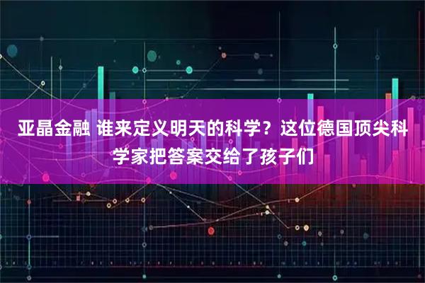 亚晶金融 谁来定义明天的科学？这位德国顶尖科学家把答案交给了孩子们