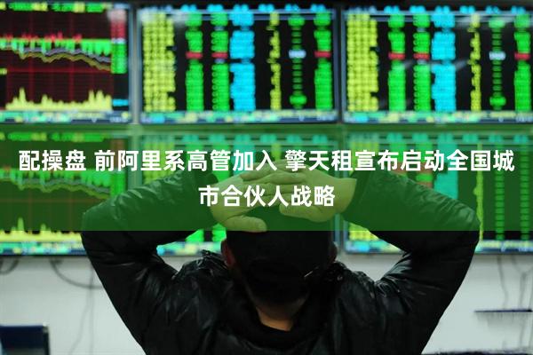 配操盘 前阿里系高管加入 擎天租宣布启动全国城市合伙人战略