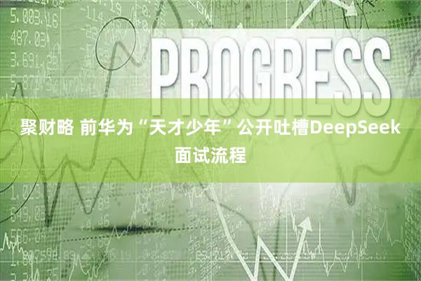 聚财略 前华为“天才少年”公开吐槽DeepSeek面试流程