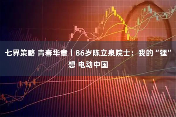 七界策略 青春华章丨86岁陈立泉院士：我的“锂”想 电动中国