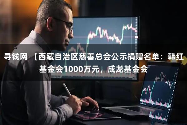 寻钱网 【西藏自治区慈善总会公示捐赠名单：韩红基金会1000万元，成龙基金会